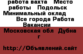 работа.вахта › Место работы ­ Подольск › Минимальный оклад ­ 36 000 - Все города Работа » Вакансии   . Московская обл.,Дубна г.